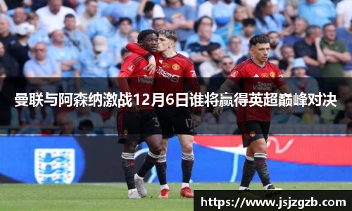 曼联与阿森纳激战12月6日谁将赢得英超巅峰对决