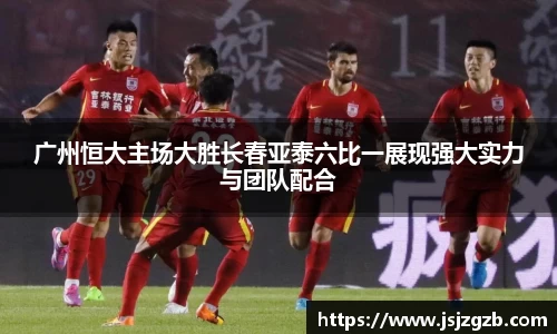 广州恒大主场大胜长春亚泰六比一展现强大实力与团队配合